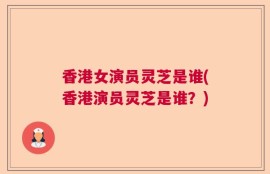 香港女演员灵芝是谁(香港演员灵芝是谁？)