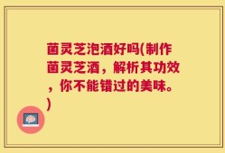 菌灵芝泡酒好吗(制作菌灵芝酒，解析其功效，你不能错过的美味。)