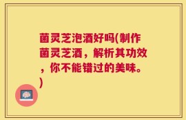 菌灵芝泡酒好吗(制作菌灵芝酒，解析其功效，你不能错过的美味。)