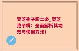 灵芝孢子粉二必_灵芝孢子粉：全面解析其功效与使用方法)