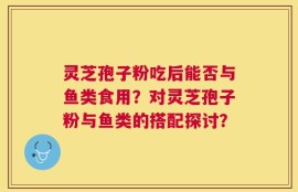灵芝孢子粉吃后能否与鱼类食用？对灵芝孢子粉与鱼类的搭配探讨？