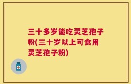 三十多岁能吃灵芝孢子粉(三十岁以上可食用灵芝孢子粉)