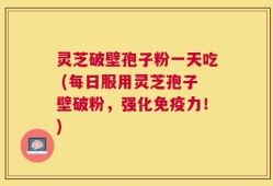 灵芝破壁孢子粉一天吃 (每日服用灵芝孢子壁破粉，强化免疫力！)