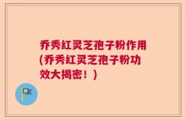 乔秀红灵芝孢子粉作用(乔秀红灵芝孢子粉功效大揭密！)
