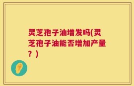 灵芝孢子油增发吗(灵芝孢子油能否增加产量？)