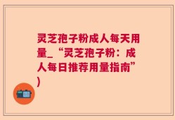 灵芝孢子粉成人每天用量_“灵芝孢子粉：成人每日推荐用量指南”)