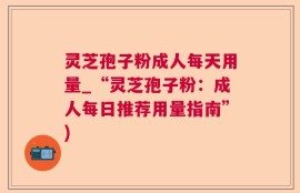 灵芝孢子粉成人每天用量_“灵芝孢子粉：成人每日推荐用量指南”)
