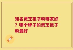 知名灵芝孢子粉哪家好？哪个牌子的灵芝孢子粉最好