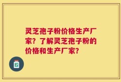 灵芝孢子粉价格生产厂家？了解灵芝孢子粉的价格和生产厂家？