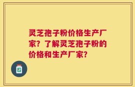 灵芝孢子粉价格生产厂家？了解灵芝孢子粉的价格和生产厂家？