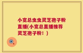 小宽总虫虫灵芝孢子粉直播(小宽总直播推荐灵芝孢子粉！)