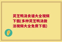 灵芝鸭汤食谱大全视频下载(多种灵芝鸭汤做法视频大全免费下载)
