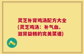 灵芝补肾鸡汤配方大全(灵芝鸡汤：补气血、滋肾益精的完美菜谱)
