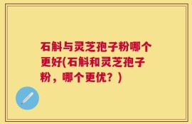 石斛与灵芝孢子粉哪个更好(石斛和灵芝孢子粉，哪个更优？)