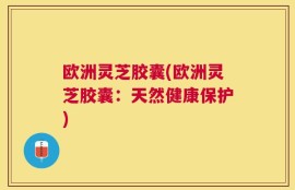 欧洲灵芝胶囊(欧洲灵芝胶囊：天然健康保护)