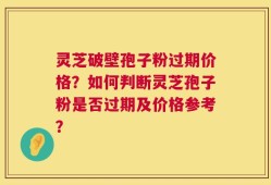 灵芝破壁孢子粉过期价格？如何判断灵芝孢子粉是否过期及价格参考？