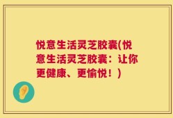 悦意生活灵芝胶囊(悦意生活灵芝胶囊：让你更健康、更愉悦！)