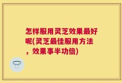 怎样服用灵芝效果最好呢(灵芝最佳服用方法，效果事半功倍)