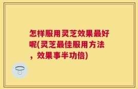 怎样服用灵芝效果最好呢(灵芝最佳服用方法，效果事半功倍)
