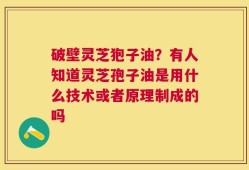 破壁灵芝狍子油？有人知道灵芝孢子油是用什么技术或者原理制成的吗