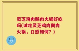 灵芝鸡肉鹅肉火锅好吃吗(试吃灵芝鸡肉鹅肉火锅，口感如何？)