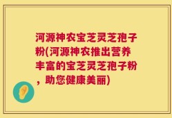 河源神农宝芝灵芝孢子粉(河源神农推出营养丰富的宝芝灵芝孢子粉，助您健康美丽)