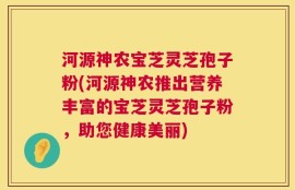 河源神农宝芝灵芝孢子粉(河源神农推出营养丰富的宝芝灵芝孢子粉，助您健康美丽)