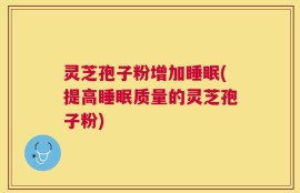 灵芝孢子粉增加睡眠(提高睡眠质量的灵芝孢子粉)