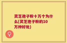 灵芝孢子粉十万个为什么(灵芝孢子粉的10万种好处)