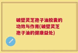 破壁灵芝孢子油胶囊的功效与作用(破壁灵芝孢子油的健康益处)