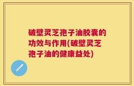 破壁灵芝孢子油胶囊的功效与作用(破壁灵芝孢子油的健康益处)