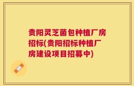 贵阳灵芝菌包种植厂房招标(贵阳招标种植厂房建设项目招募中)