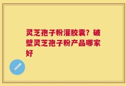 灵芝孢子粉灌胶囊？破壁灵芝孢子粉产品哪家好