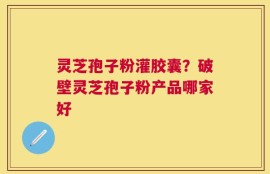 灵芝孢子粉灌胶囊？破壁灵芝孢子粉产品哪家好
