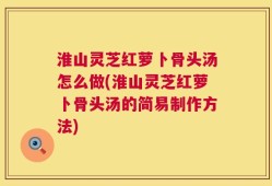 淮山灵芝红萝卜骨头汤怎么做(淮山灵芝红萝卜骨头汤的简易制作方法)