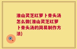 淮山灵芝红萝卜骨头汤怎么做(淮山灵芝红萝卜骨头汤的简易制作方法)