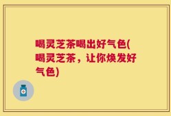 喝灵芝茶喝出好气色(喝灵芝茶，让你焕发好气色)