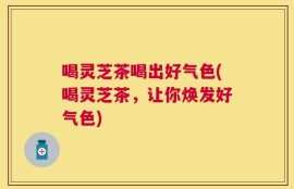 喝灵芝茶喝出好气色(喝灵芝茶，让你焕发好气色)