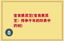 宝青黑灵芝(宝青黑灵芝：传承千年的珍贵中药材)