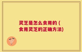 灵芝是怎么食用的 (食用灵芝的正确方法)