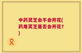 中药灵芝会不会开花(药用灵芝是否会开花？)