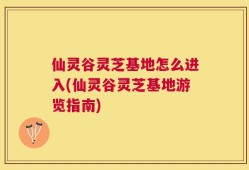 仙灵谷灵芝基地怎么进入(仙灵谷灵芝基地游览指南)