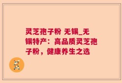灵芝孢子粉 无锡_无锡特产：高品质灵芝孢子粉，健康养生之选