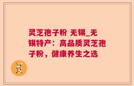 灵芝孢子粉 无锡_无锡特产：高品质灵芝孢子粉，健康养生之选