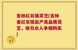 吉林红石镇灵芝(吉林省红石镇出产高品质灵芝，吸引众人争相购买)