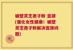 破壁灵芝孢子粉 宫颈(强化女性健康！破壁灵芝孢子粉解决宫颈问题)