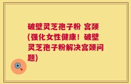 破壁灵芝孢子粉 宫颈(强化女性健康！破壁灵芝孢子粉解决宫颈问题)