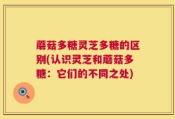蘑菇多糖灵芝多糖的区别(认识灵芝和蘑菇多糖：它们的不同之处)