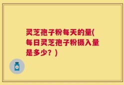 灵芝孢子粉每天的量(每日灵芝孢子粉摄入量是多少？)