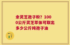 余灵芝孢子粉？1000公斤灵芝萃体可取出多少公斤纯孢子油
